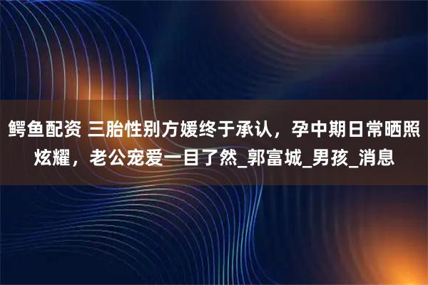 鳄鱼配资 三胎性别方媛终于承认，孕中期日常晒照炫耀，老公宠爱一目了然_郭富城_男孩_消息