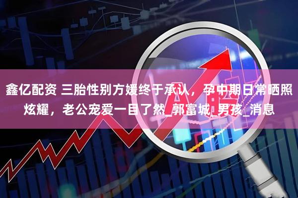 鑫亿配资 三胎性别方媛终于承认，孕中期日常晒照炫耀，老公宠爱一目了然_郭富城_男孩_消息