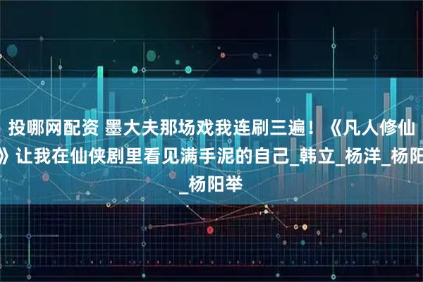 投哪网配资 墨大夫那场戏我连刷三遍！《凡人修仙传》让我在仙侠剧里看见满手泥的自己_韩立_杨洋_杨阳举