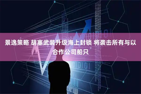 景逸策略 胡塞武装升级海上封锁 将袭击所有与以合作公司船只