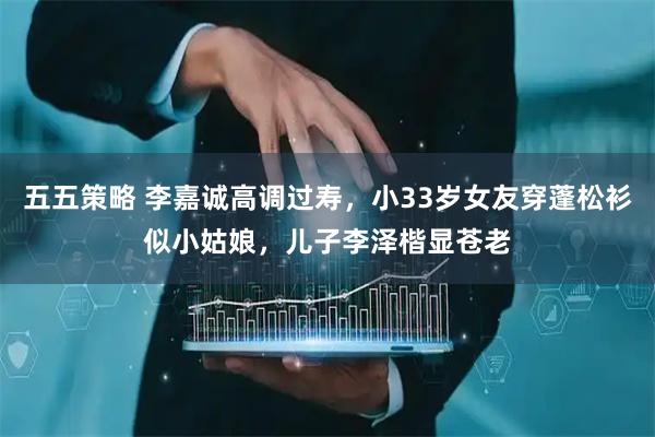 五五策略 李嘉诚高调过寿，小33岁女友穿蓬松衫似小姑娘，儿子李泽楷显苍老