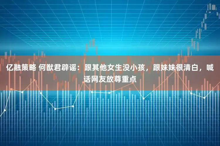 亿融策略 何猷君辟谣：跟其他女生没小孩，跟妹妹很清白，喊话网友放尊重点