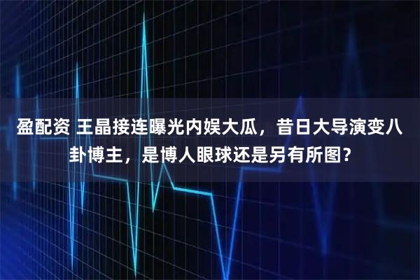盈配资 王晶接连曝光内娱大瓜，昔日大导演变八卦博主，是博人眼球还是另有所图？