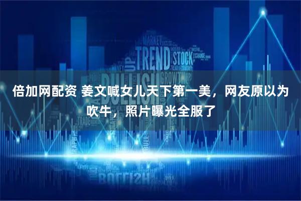 倍加网配资 姜文喊女儿天下第一美，网友原以为吹牛，照片曝光全服了