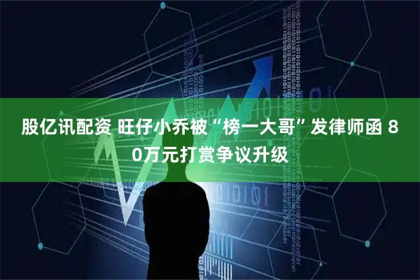 股亿讯配资 旺仔小乔被“榜一大哥”发律师函 80万元打赏争议升级