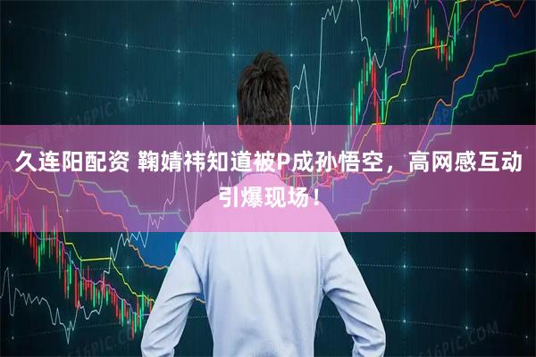 久连阳配资 鞠婧祎知道被P成孙悟空，高网感互动引爆现场！