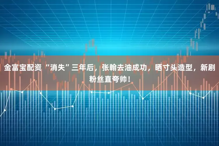 金富宝配资 “消失”三年后，张翰去油成功，晒寸头造型，新剧粉丝直夸帅！