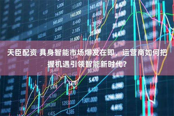 天臣配资 具身智能市场爆发在即，运营商如何把握机遇引领智能新时代？
