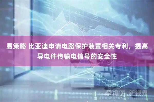 易策略 比亚迪申请电路保护装置相关专利，提高导电件传输电信号的安全性