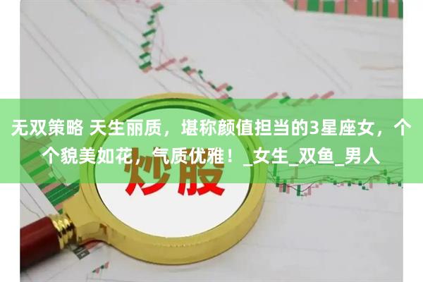 无双策略 天生丽质，堪称颜值担当的3星座女，个个貌美如花，气质优雅！_女生_双鱼_男人