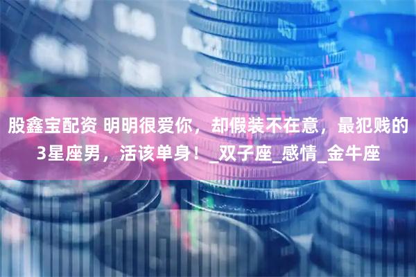 股鑫宝配资 明明很爱你，却假装不在意，最犯贱的3星座男，活该单身！_双子座_感情_金牛座