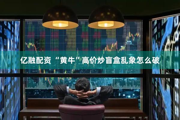 亿融配资 “黄牛”高价炒盲盒乱象怎么破