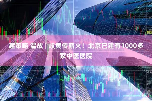 趣策略 温故 | 岐黄传薪火！北京已建有1000多家中医医院