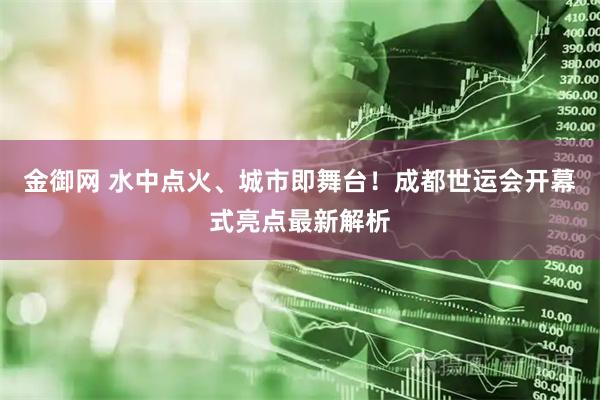 金御网 水中点火、城市即舞台！成都世运会开幕式亮点最新解析
