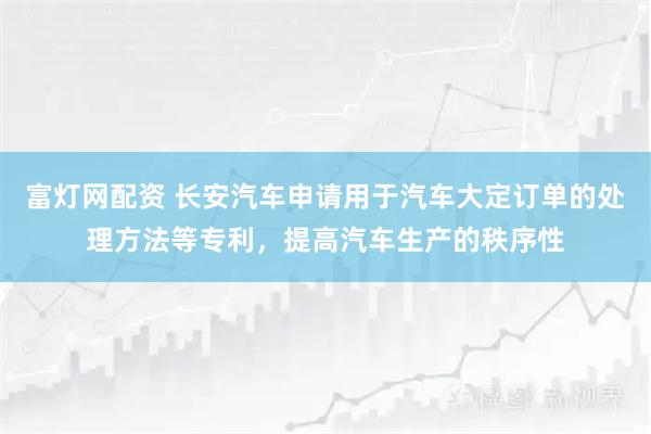 富灯网配资 长安汽车申请用于汽车大定订单的处理方法等专利，提高汽车生产的秩序性