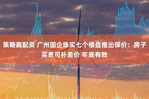 策略赢配资 广州国企珠实七个楼盘推出保价：房子买贵可补差价 年底有效