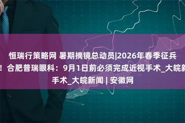 恒瑞行策略网 暑期摘镜总动员|2026年春季征兵摘镜倒计时！合肥普瑞眼科：9月1日前必须完成近视手术_大皖新闻 | 安徽网