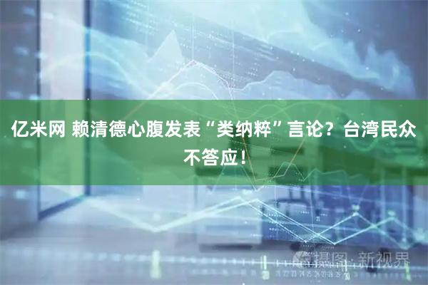 亿米网 赖清德心腹发表“类纳粹”言论？台湾民众不答应！
