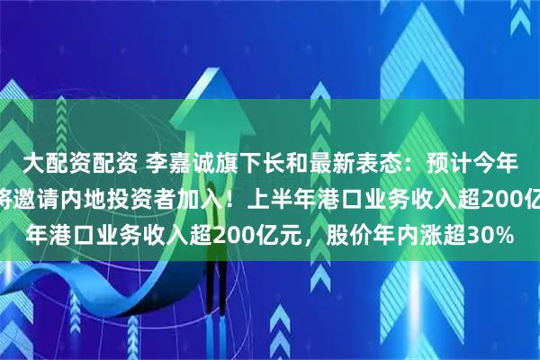 大配资配资 李嘉诚旗下长和最新表态：预计今年不会完成港口交易，将邀请内地投资者加入！上半年港口业务收入超200亿元，股价年内涨超30%