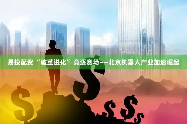 易投配资 “破茧进化” 竞逐赛场——北京机器人产业加速崛起