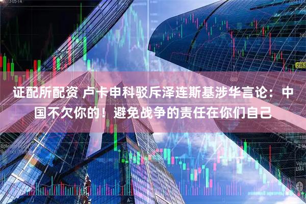 证配所配资 卢卡申科驳斥泽连斯基涉华言论：中国不欠你的！避免战争的责任在你们自己