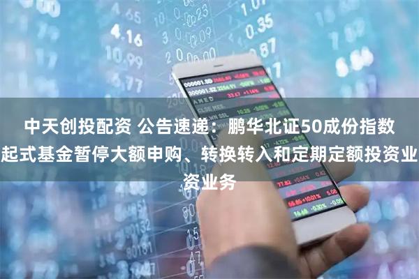 中天创投配资 公告速递：鹏华北证50成份指数发起式基金暂停大额申购、转换转入和定期定额投资业务