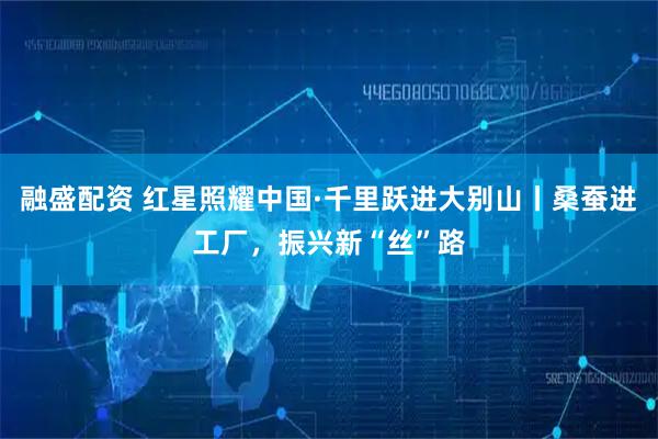 融盛配资 红星照耀中国·千里跃进大别山丨桑蚕进工厂，振兴新“丝”路