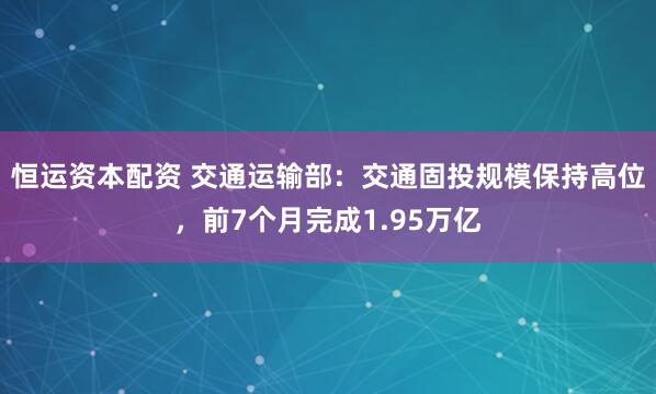 恒运资本配资 交通运输部：交通固投规模保持高位，前7个月完成1.95万亿