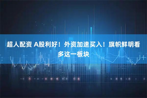 超人配资 A股利好！外资加速买入！旗帜鲜明看多这一板块