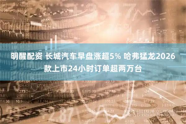 明醒配资 长城汽车早盘涨超5% 哈弗猛龙2026款上市24小时订单超两万台