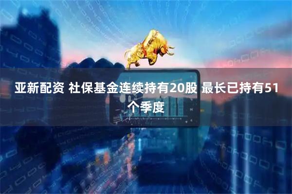 亚新配资 社保基金连续持有20股 最长已持有51个季度