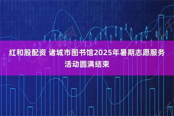 红和股配资 诸城市图书馆2025年暑期志愿服务活动圆满结束