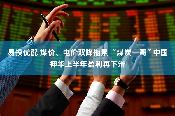 易投优配 煤价、电价双降拖累 “煤炭一哥”中国神华上半年盈利再下滑