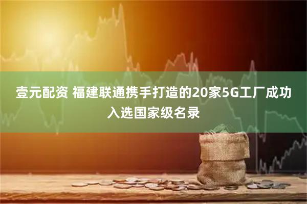 壹元配资 福建联通携手打造的20家5G工厂成功入选国家级名录