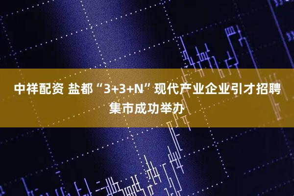 中祥配资 盐都“3+3+N”现代产业企业引才招聘集市成功举办