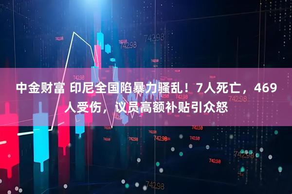中金财富 印尼全国陷暴力骚乱！7人死亡，469人受伤，议员高额补贴引众怒
