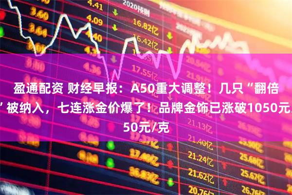 盈通配资 财经早报：A50重大调整！几只“翻倍股”被纳入，七连涨金价爆了！品牌金饰已涨破1050元/克