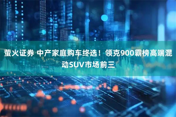 萤火证券 中产家庭购车终选！领克900霸榜高端混动SUV市场前三