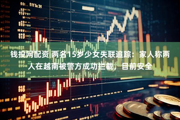 钱投网配资 两名15岁少女失联追踪：家人称两人在越南被警方成功拦截，目前安全