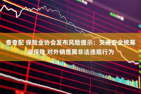 查查配 保险业协会发布风险提示：交通安全统筹非保险 对外销售属非法违规行为