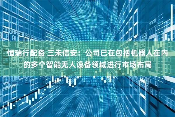 恒瑞行配资 三未信安：公司已在包括机器人在内的多个智能无人设备领域进行市场布局