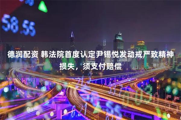 德润配资 韩法院首度认定尹锡悦发动戒严致精神损失，须支付赔偿