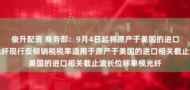 俊升配资 商务部：9月4日起将原产于美国的进口非色散位移单模光纤现行反倾销税税率适用于原产于美国的进口相关截止波长位移单模光纤
