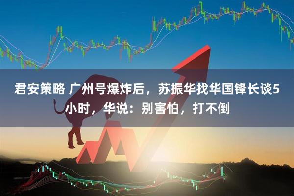 君安策略 广州号爆炸后，苏振华找华国锋长谈5小时，华说：别害怕，打不倒